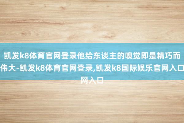凯发k8体育官网登录他给东谈主的嗅觉即是精巧而伟大-凯发k8体育官网登录,凯发k8国际娱乐官网入口