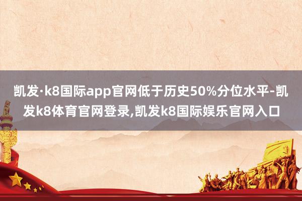 凯发·k8国际app官网低于历史50%分位水平-凯发k8体育官网登录,凯发k8国际娱乐官网入口