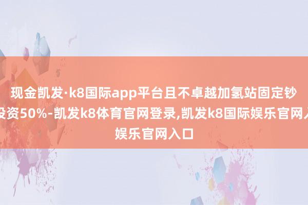 现金凯发·k8国际app平台且不卓越加氢站固定钞票投资50%-凯发k8体育官网登录,凯发k8国际娱乐官网入口