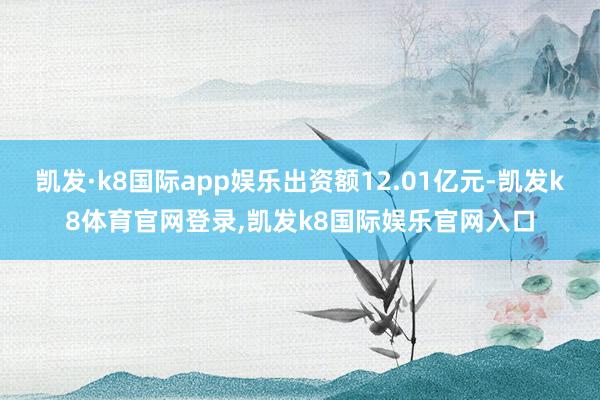 凯发·k8国际app娱乐出资额12.01亿元-凯发k8体育官网登录,凯发k8国际娱乐官网入口