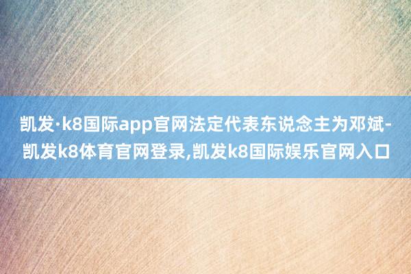 凯发·k8国际app官网法定代表东说念主为邓斌-凯发k8体育官网登录,凯发k8国际娱乐官网入口