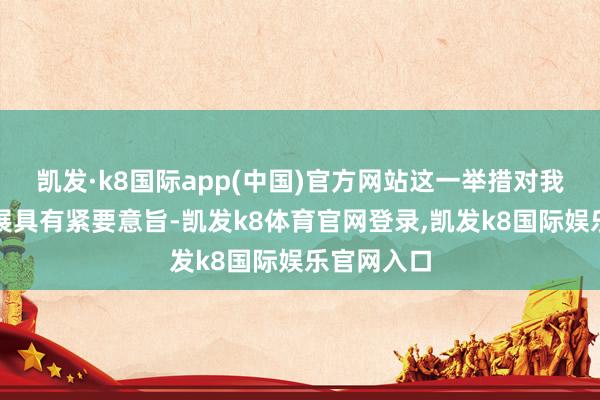 凯发·k8国际app(中国)官方网站这一举措对我国产业发展具有紧要意旨-凯发k8体育官网登录,凯发k8国际娱乐官网入口