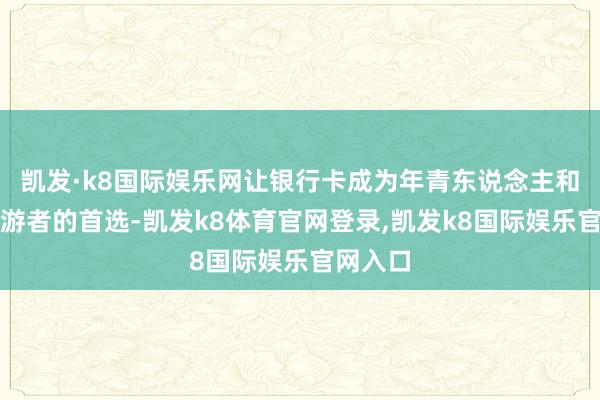 凯发·k8国际娱乐网让银行卡成为年青东说念主和常常交游者的首选-凯发k8体育官网登录,凯发k8国际娱乐官网入口