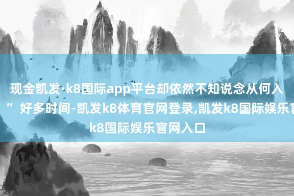 现金凯发·k8国际app平台却依然不知说念从何入部下手？” 好多时间-凯发k8体育官网登录,凯发k8国际娱乐官网入口
