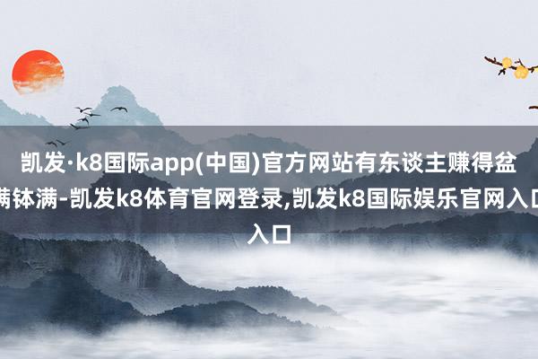 凯发·k8国际app(中国)官方网站有东谈主赚得盆满钵满-凯发k8体育官网登录,凯发k8国际娱乐官网入口