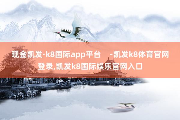 现金凯发·k8国际app平台    -凯发k8体育官网登录,凯发k8国际娱乐官网入口