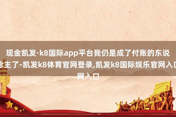 现金凯发·k8国际app平台我仍是成了付账的东说念主了-凯发k8体育官网登录,凯发k8国际娱乐官网入口