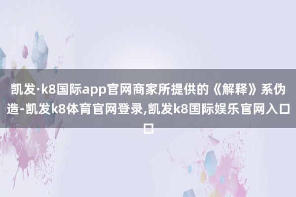 凯发·k8国际app官网商家所提供的《解释》系伪造-凯发k8体育官网登录,凯发k8国际娱乐官网入口
