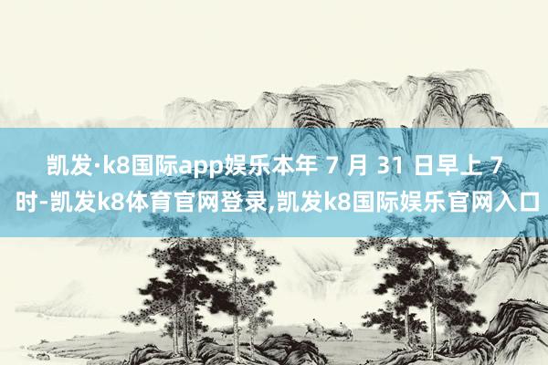 凯发·k8国际app娱乐本年 7 月 31 日早上 7 时-凯发k8体育官网登录,凯发k8国际娱乐官网入口
