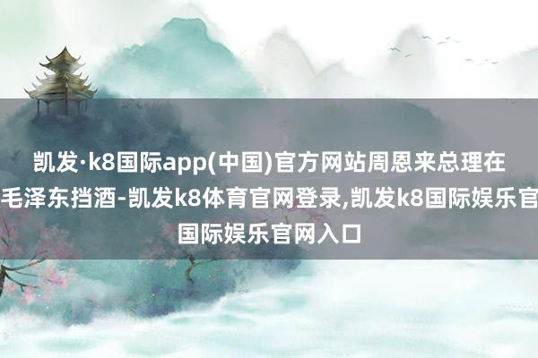凯发·k8国际app(中国)官方网站周恩来总理在一旁为毛泽东挡酒-凯发k8体育官网登录,凯发k8国际娱乐官网入口