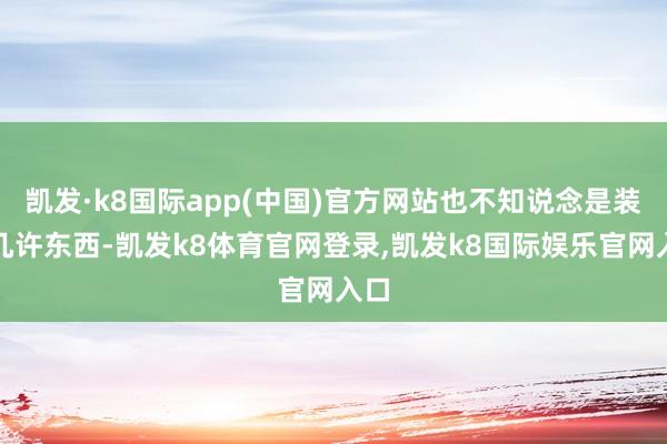凯发·k8国际app(中国)官方网站也不知说念是装了几许东西-凯发k8体育官网登录,凯发k8国际娱乐官网入口