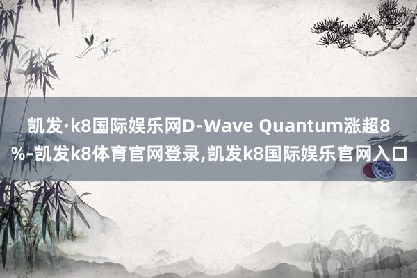 凯发·k8国际娱乐网D-Wave Quantum涨超8%-凯发k8体育官网登录,凯发k8国际娱乐官网入口