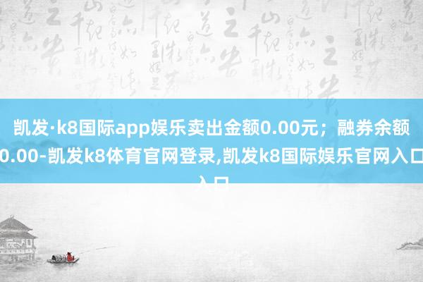 凯发·k8国际app娱乐卖出金额0.00元；融券余额0.00-凯发k8体育官网登录,凯发k8国际娱乐官网入口