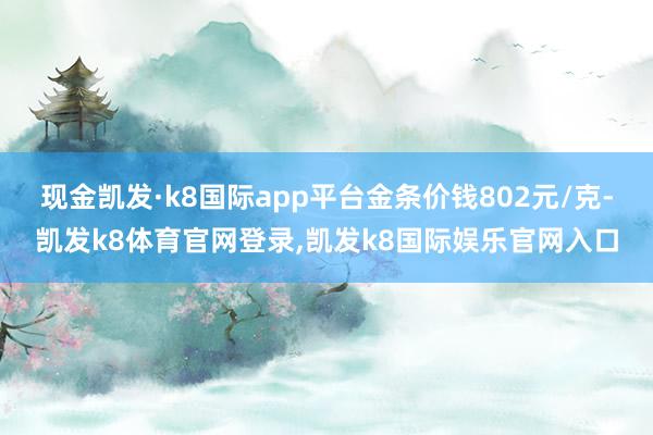 现金凯发·k8国际app平台金条价钱802元/克-凯发k8体育官网登录,凯发k8国际娱乐官网入口