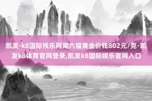 凯发·k8国际娱乐网周六福黄金价钱802元/克-凯发k8体育官网登录,凯发k8国际娱乐官网入口