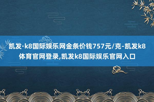 凯发·k8国际娱乐网金条价钱757元/克-凯发k8体育官网登录,凯发k8国际娱乐官网入口