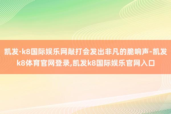 凯发·k8国际娱乐网敲打会发出非凡的脆响声-凯发k8体育官网登录,凯发k8国际娱乐官网入口