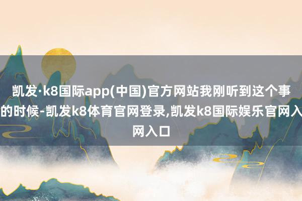 凯发·k8国际app(中国)官方网站我刚听到这个事儿的时候-凯发k8体育官网登录,凯发k8国际娱乐官网入口