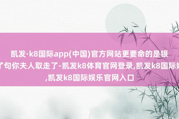 凯发·k8国际app(中国)官方网站更要命的是银行姑娘姐来了句你夫人取走了-凯发k8体育官网登录,凯发k8国际娱乐官网入口