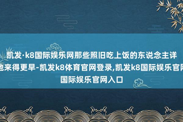 凯发·k8国际娱乐网那些照旧吃上饭的东说念主详情比他来得更早-凯发k8体育官网登录,凯发k8国际娱乐官网入口