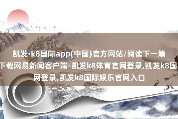 凯发·k8国际app(中国)官方网站/阅读下一篇/复返网易首页下载网易新闻客户端-凯发k8体育官网登录,凯发k8国际娱乐官网入口