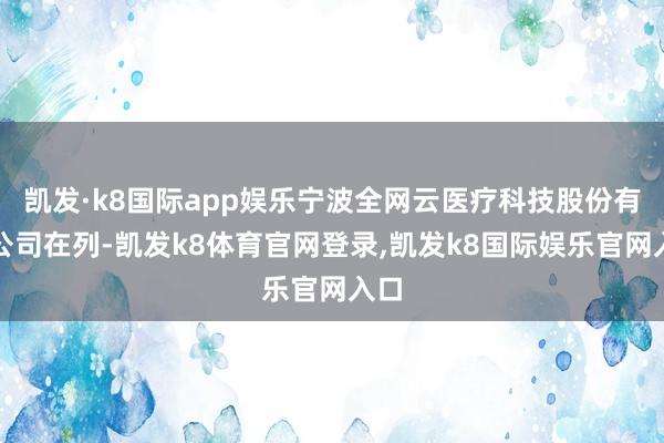 凯发·k8国际app娱乐宁波全网云医疗科技股份有限公司在列-凯发k8体育官网登录,凯发k8国际娱乐官网入口