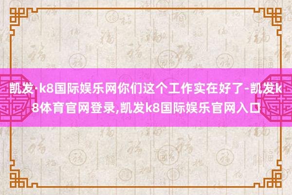 凯发·k8国际娱乐网你们这个工作实在好了-凯发k8体育官网登录,凯发k8国际娱乐官网入口