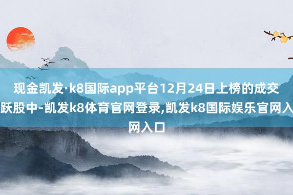 现金凯发·k8国际app平台12月24日上榜的成交活跃股中-凯发k8体育官网登录,凯发k8国际娱乐官网入口