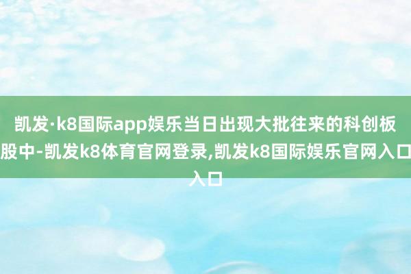 凯发·k8国际app娱乐当日出现大批往来的科创板股中-凯发k8体育官网登录,凯发k8国际娱乐官网入口