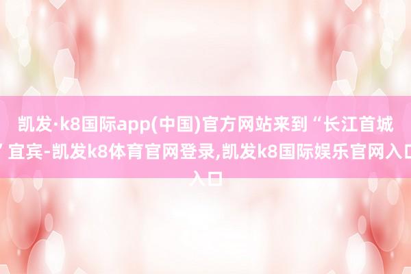 凯发·k8国际app(中国)官方网站来到“长江首城”宜宾-凯发k8体育官网登录,凯发k8国际娱乐官网入口