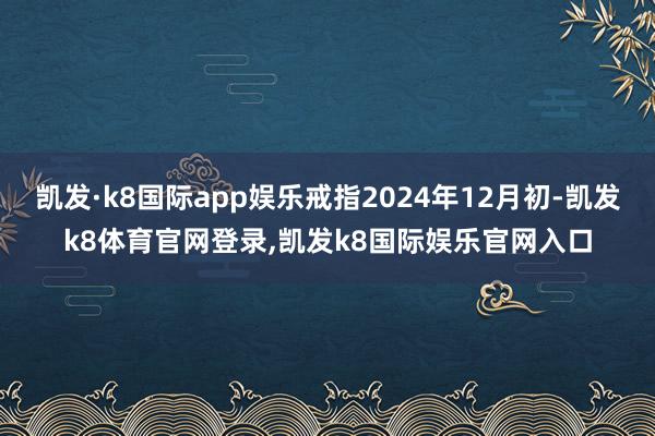 凯发·k8国际app娱乐戒指2024年12月初-凯发k8体育官网登录,凯发k8国际娱乐官网入口