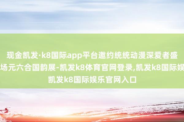 现金凯发·k8国际app平台邀约统统动漫深爱者盛装出席;一场元六合国韵展-凯发k8体育官网登录,凯发k8国际娱乐官网入口
