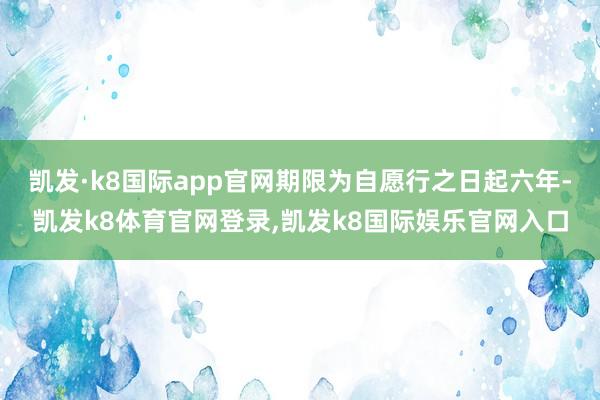 凯发·k8国际app官网期限为自愿行之日起六年-凯发k8体育官网登录,凯发k8国际娱乐官网入口