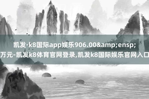 凯发·k8国际app娱乐906.00&ensp;万元-凯发k8体育官网登录,凯发k8国际娱乐官网入口