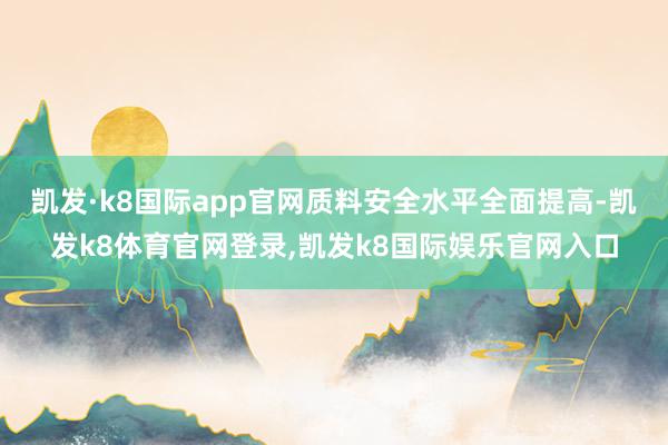 凯发·k8国际app官网质料安全水平全面提高-凯发k8体育官网登录,凯发k8国际娱乐官网入口