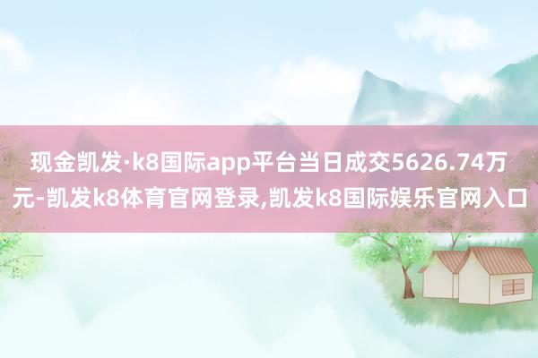 现金凯发·k8国际app平台当日成交5626.74万元-凯发k8体育官网登录,凯发k8国际娱乐官网入口