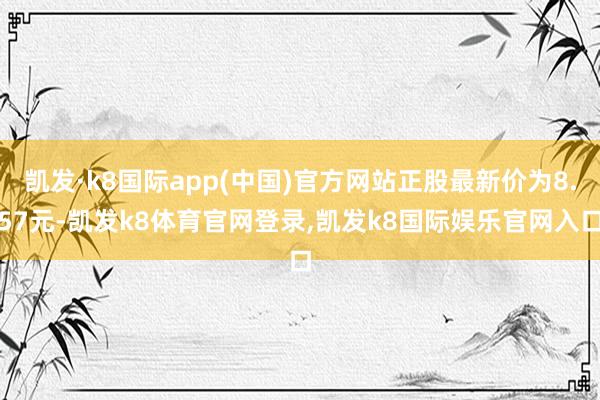 凯发·k8国际app(中国)官方网站正股最新价为8.57元-凯发k8体育官网登录,凯发k8国际娱乐官网入口