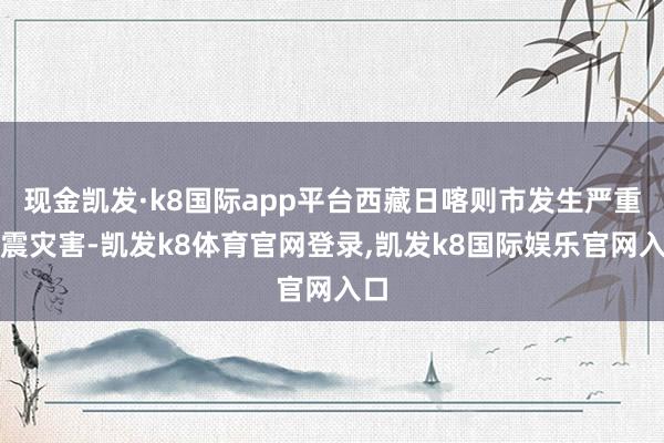 现金凯发·k8国际app平台西藏日喀则市发生严重地震灾害-凯发k8体育官网登录,凯发k8国际娱乐官网入口