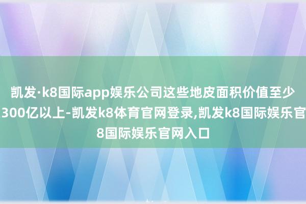 凯发·k8国际app娱乐公司这些地皮面积价值至少价值在300亿以上-凯发k8体育官网登录,凯发k8国际娱乐官网入口