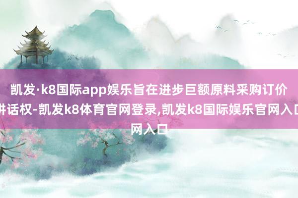 凯发·k8国际app娱乐旨在进步巨额原料采购订价讲话权-凯发k8体育官网登录,凯发k8国际娱乐官网入口