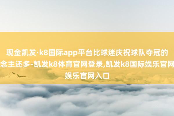 现金凯发·k8国际app平台比球迷庆祝球队夺冠的东说念主还多-凯发k8体育官网登录,凯发k8国际娱乐官网入口