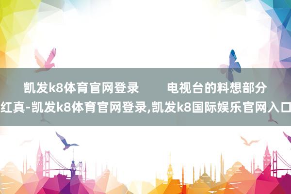 凯发k8体育官网登录 电视台的料想部分红真-凯发k8体育官网登录,凯发k8国际娱乐官网入口