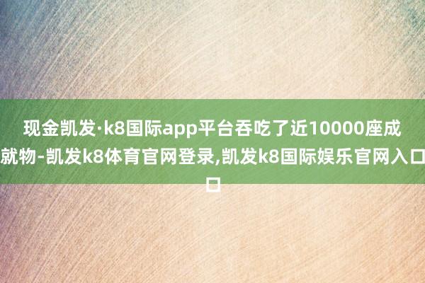 现金凯发·k8国际app平台吞吃了近10000座成就物-凯发k8体育官网登录,凯发k8国际娱乐官网入口