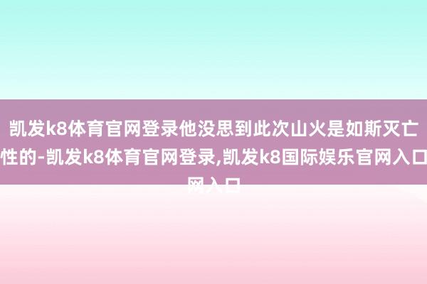 凯发k8体育官网登录他没思到此次山火是如斯灭亡性的-凯发k8体育官网登录,凯发k8国际娱乐官网入口