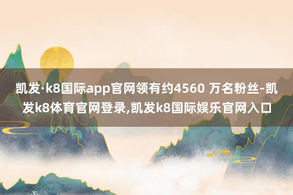 凯发·k8国际app官网领有约4560 万名粉丝-凯发k8体育官网登录,凯发k8国际娱乐官网入口