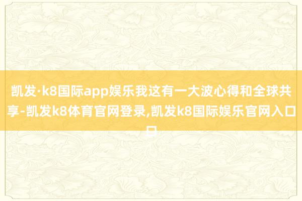 凯发·k8国际app娱乐我这有一大波心得和全球共享-凯发k8体育官网登录,凯发k8国际娱乐官网入口