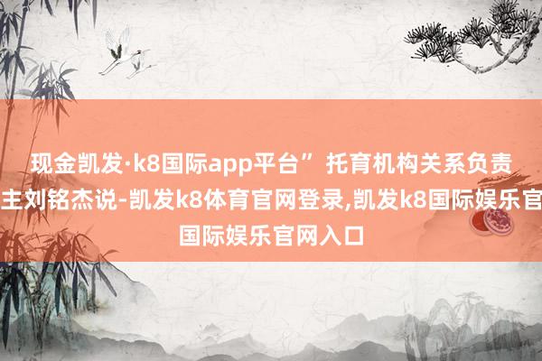 现金凯发·k8国际app平台” 托育机构关系负责东说念主刘铭杰说-凯发k8体育官网登录,凯发k8国际娱乐官网入口