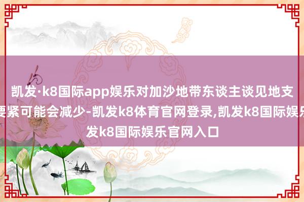 凯发·k8国际app娱乐对加沙地带东谈主谈见地支援车队的要紧可能会减少-凯发k8体育官网登录,凯发k8国际娱乐官网入口