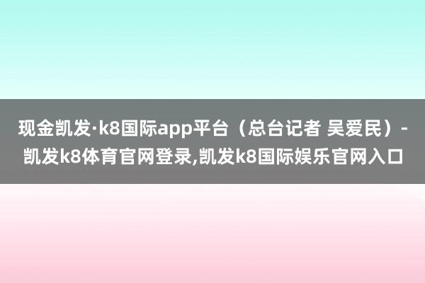 现金凯发·k8国际app平台（总台记者 吴爱民）-凯发k8体育官网登录,凯发k8国际娱乐官网入口