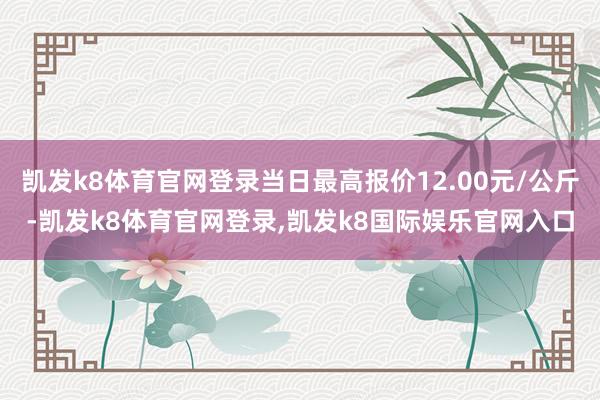 凯发k8体育官网登录当日最高报价12.00元/公斤-凯发k8体育官网登录,凯发k8国际娱乐官网入口